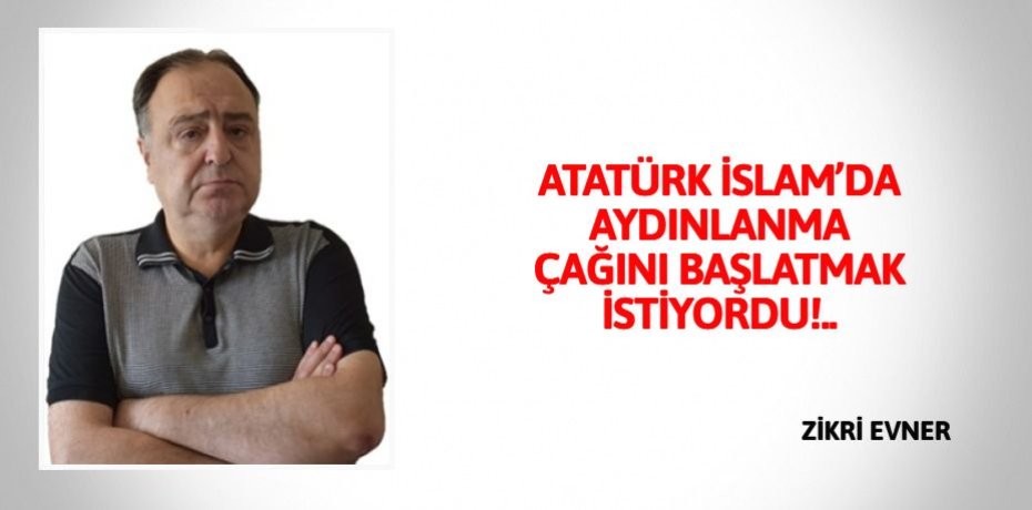 ATATÜRK İSLAM’DA AYDINLANMA  ÇAĞINI BAŞLATMAK İSTİYORDU!..