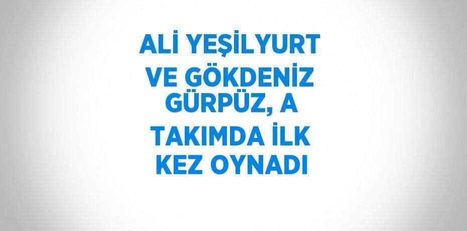 ALİ YEŞİLYURT VE GÖKDENİZ GÜRPÜZ, A TAKIMDA İLK KEZ OYNADI