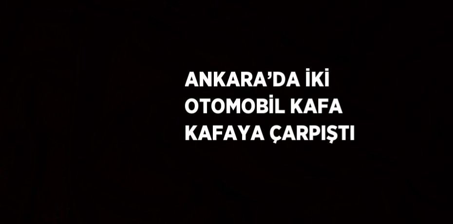 ANKARA’DA İKİ OTOMOBİL KAFA KAFAYA ÇARPIŞTI