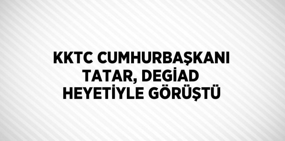 KKTC CUMHURBAŞKANI TATAR, DEGİAD HEYETİYLE GÖRÜŞTÜ