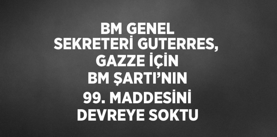 BM GENEL SEKRETERİ GUTERRES, GAZZE İÇİN BM ŞARTI’NIN 99. MADDESİNİ DEVREYE SOKTU