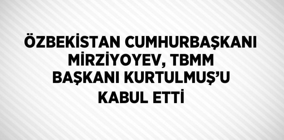 ÖZBEKİSTAN CUMHURBAŞKANI MİRZİYOYEV, TBMM BAŞKANI KURTULMUŞ’U KABUL ETTİ