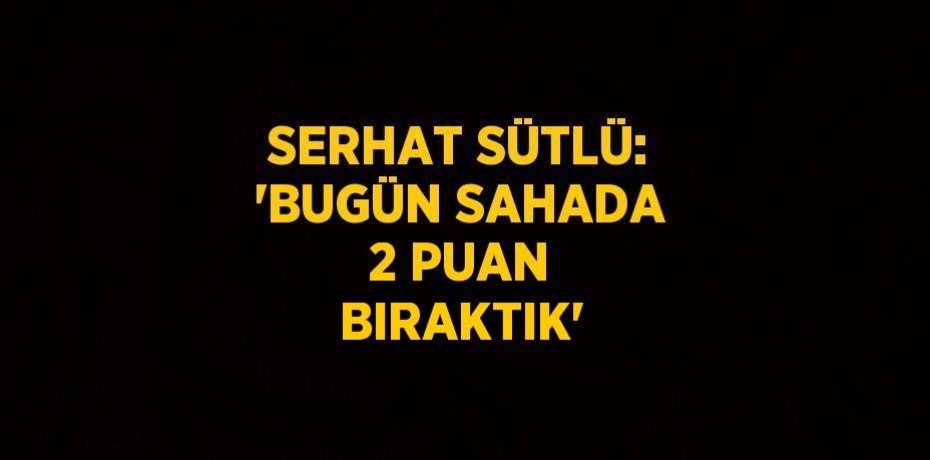 SERHAT SÜTLÜ: 'BUGÜN SAHADA 2 PUAN BIRAKTIK'
