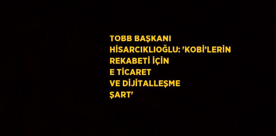 TOBB BAŞKANI HİSARCIKLIOĞLU: 'KOBİ’LERİN REKABETİ İÇİN E TİCARET VE DİJİTALLEŞME ŞART'