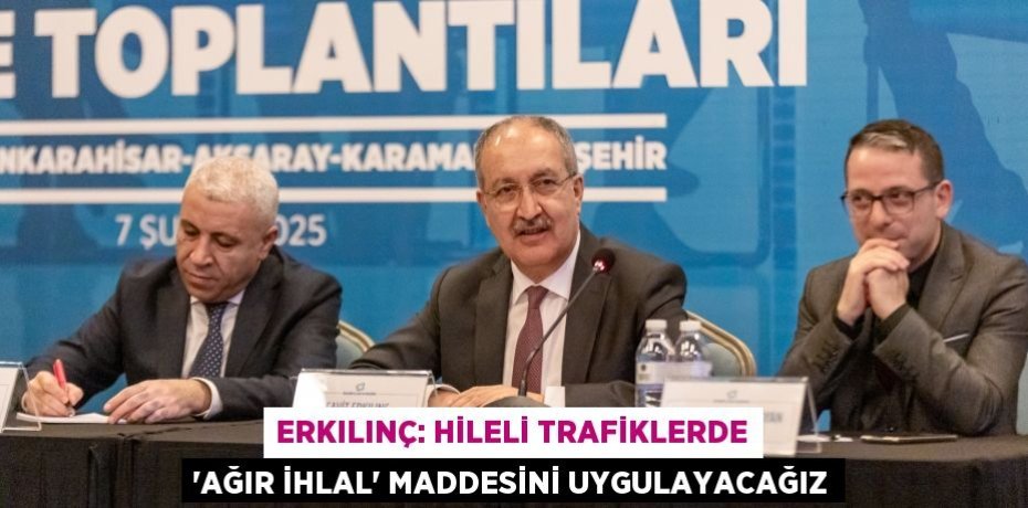ERKILINÇ: HİLELİ TRAFİKLERDE ‘AĞIR İHLAL’ MADDESİNİ UYGULAYACAĞIZ
