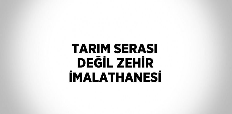 TARIM SERASI DEĞİL ZEHİR İMALATHANESİ
