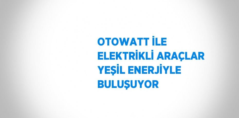 OTOWATT İLE ELEKTRİKLİ ARAÇLAR YEŞİL ENERJİYLE BULUŞUYOR