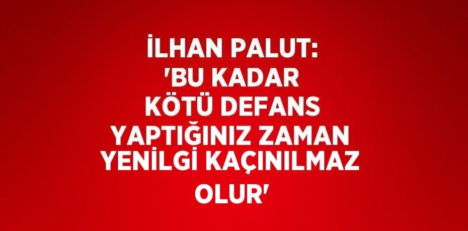 İLHAN PALUT: 'BU KADAR KÖTÜ DEFANS YAPTIĞINIZ ZAMAN YENİLGİ KAÇINILMAZ OLUR'