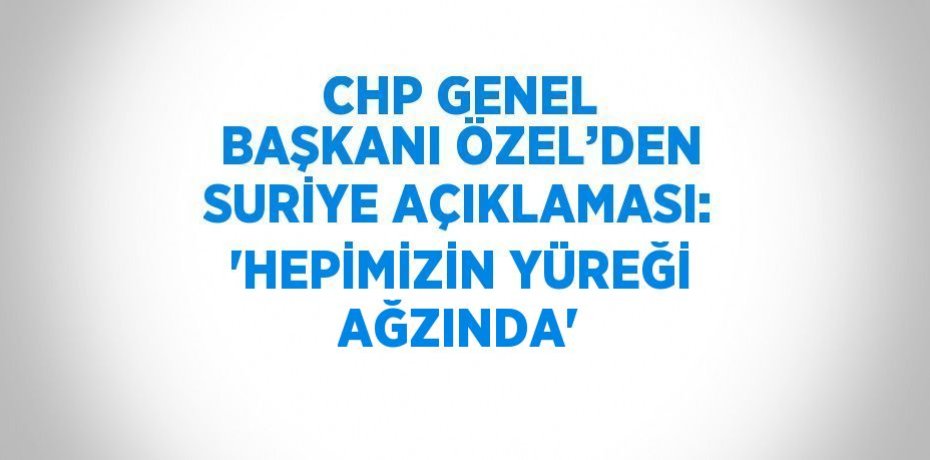 CHP GENEL BAŞKANI ÖZEL’DEN SURİYE AÇIKLAMASI: 'HEPİMİZİN YÜREĞİ AĞZINDA'