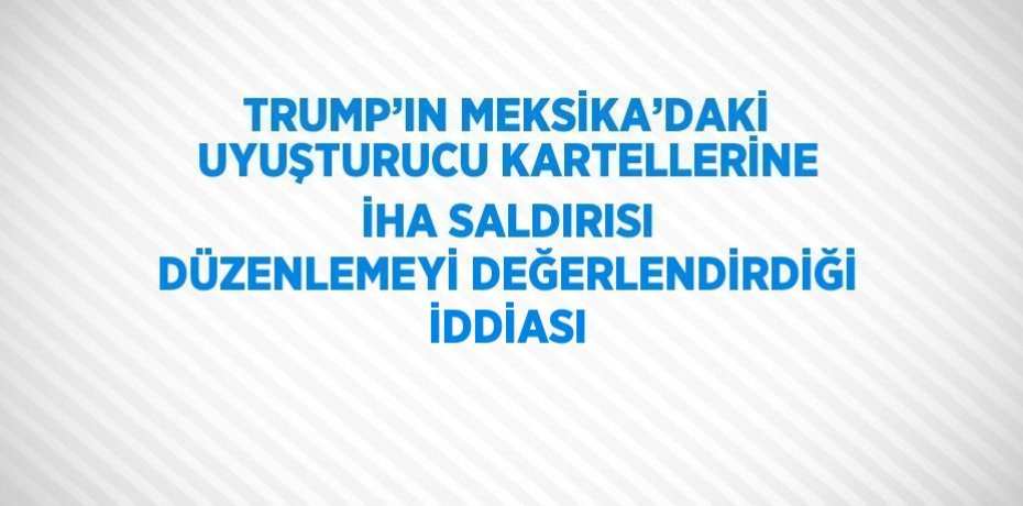 TRUMP’IN MEKSİKA’DAKİ UYUŞTURUCU KARTELLERİNE İHA SALDIRISI DÜZENLEMEYİ DEĞERLENDİRDİĞİ İDDİASI