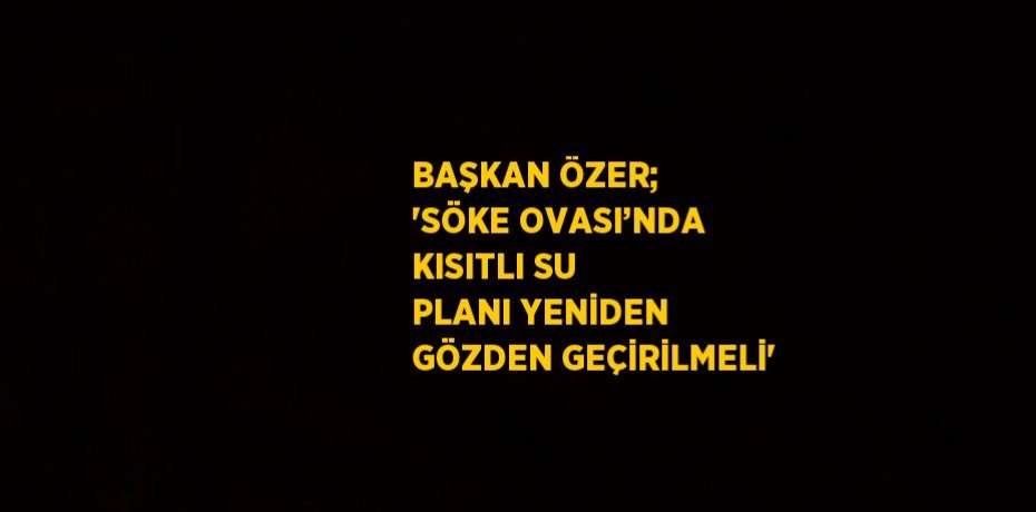 BAŞKAN ÖZER; 'SÖKE OVASI’NDA KISITLI SU PLANI YENİDEN GÖZDEN GEÇİRİLMELİ'