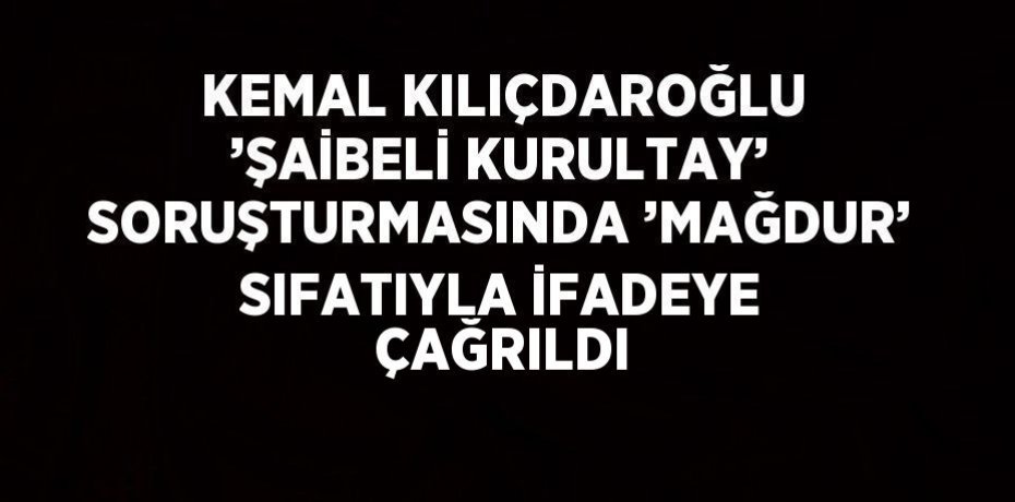KEMAL KILIÇDAROĞLU ’ŞAİBELİ KURULTAY’ SORUŞTURMASINDA ’MAĞDUR’ SIFATIYLA İFADEYE ÇAĞRILDI