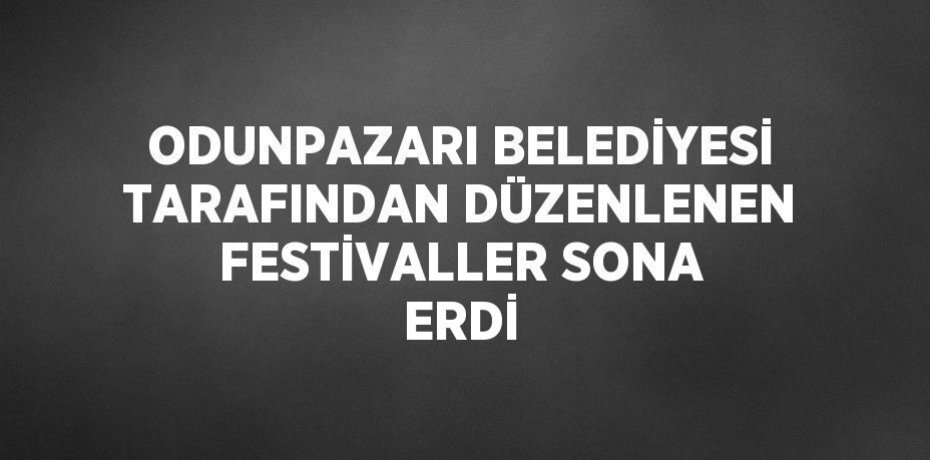 ODUNPAZARI BELEDİYESİ TARAFINDAN DÜZENLENEN FESTİVALLER SONA ERDİ