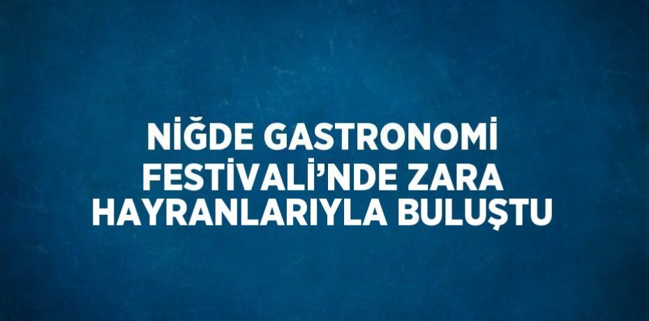 NİĞDE GASTRONOMİ FESTİVALİ’NDE ZARA HAYRANLARIYLA BULUŞTU