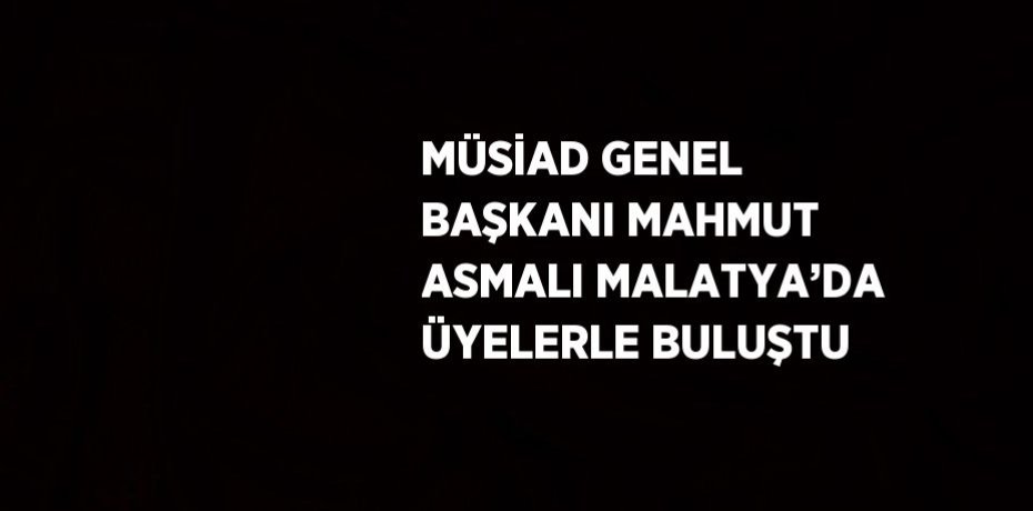 MÜSİAD GENEL BAŞKANI MAHMUT ASMALI MALATYA’DA ÜYELERLE BULUŞTU