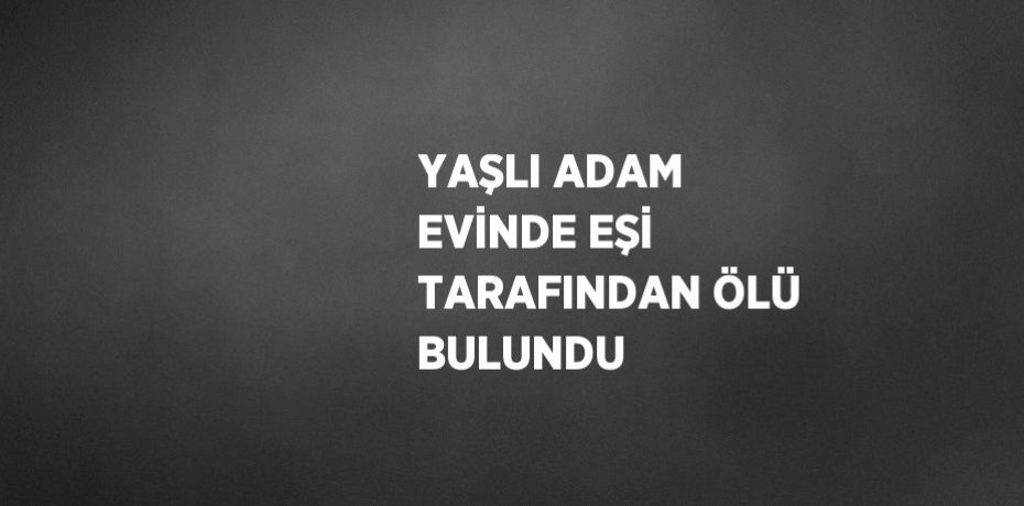 YAŞLI ADAM EVİNDE EŞİ TARAFINDAN ÖLÜ BULUNDU