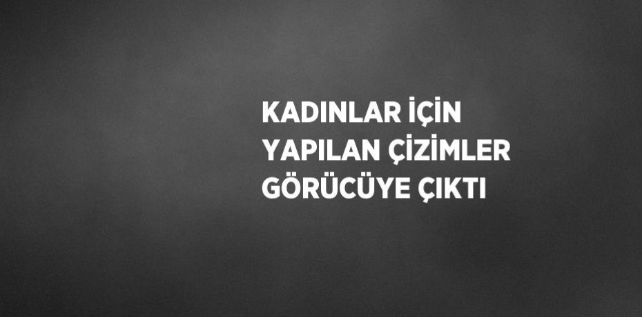 KADINLAR İÇİN YAPILAN ÇİZİMLER GÖRÜCÜYE ÇIKTI