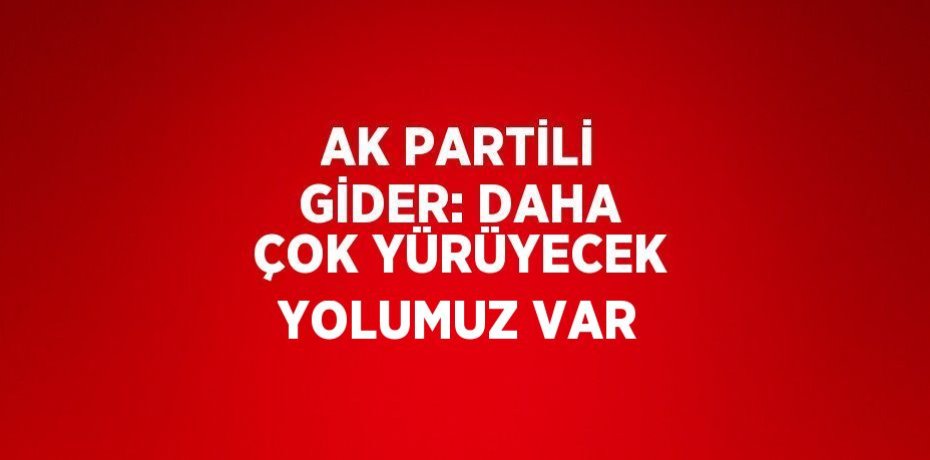 AK PARTİLİ GİDER: DAHA ÇOK YÜRÜYECEK YOLUMUZ VAR