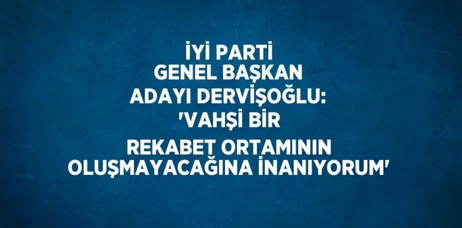 İYİ PARTİ GENEL BAŞKAN ADAYI DERVİŞOĞLU: 'VAHŞİ BİR REKABET ORTAMININ OLUŞMAYACAĞINA İNANIYORUM'