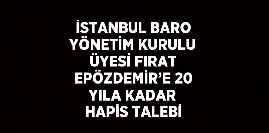 İSTANBUL BARO YÖNETİM KURULU ÜYESİ FIRAT EPÖZDEMİR’E 20 YILA KADAR HAPİS TALEBİ