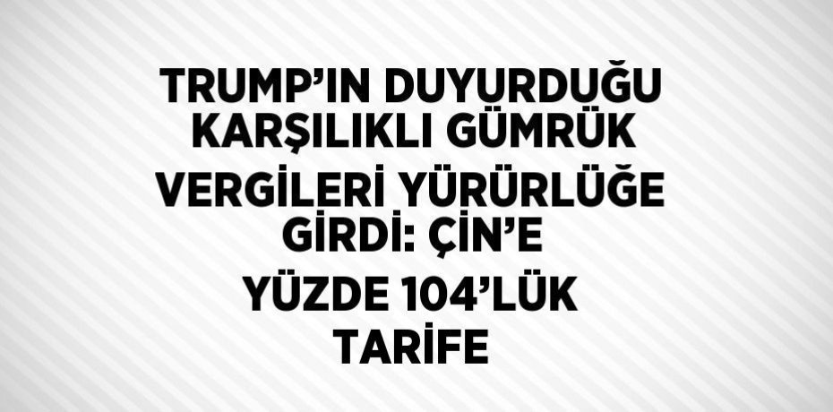 TRUMP’IN DUYURDUĞU KARŞILIKLI GÜMRÜK VERGİLERİ YÜRÜRLÜĞE GİRDİ: ÇİN’E YÜZDE 104’LÜK TARİFE