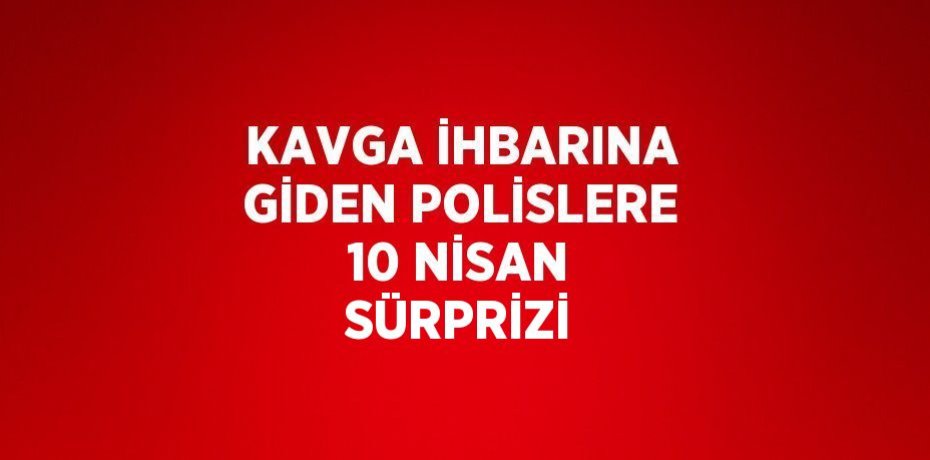KAVGA İHBARINA GİDEN POLİSLERE 10 NİSAN SÜRPRİZİ