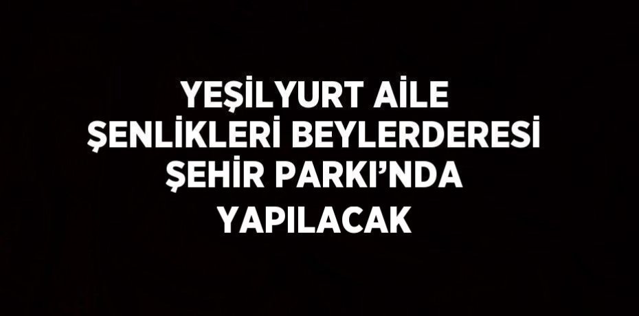 YEŞİLYURT AİLE ŞENLİKLERİ BEYLERDERESİ ŞEHİR PARKI’NDA YAPILACAK
