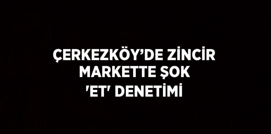 ÇERKEZKÖY’DE ZİNCİR MARKETTE ŞOK 'ET' DENETİMİ