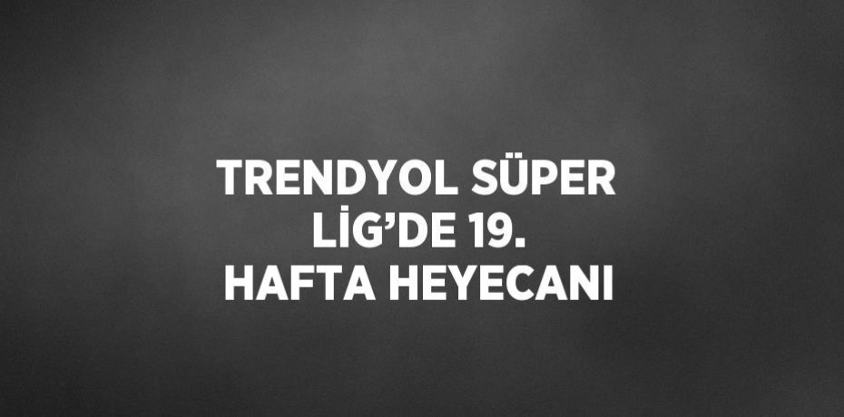 TRENDYOL SÜPER LİG’DE 19. HAFTA HEYECANI
