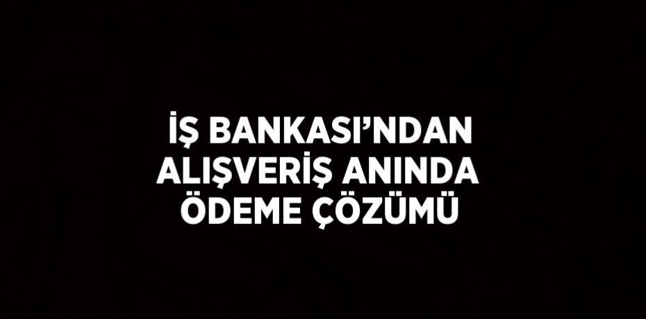 İŞ BANKASI’NDAN ALIŞVERİŞ ANINDA ÖDEME ÇÖZÜMÜ