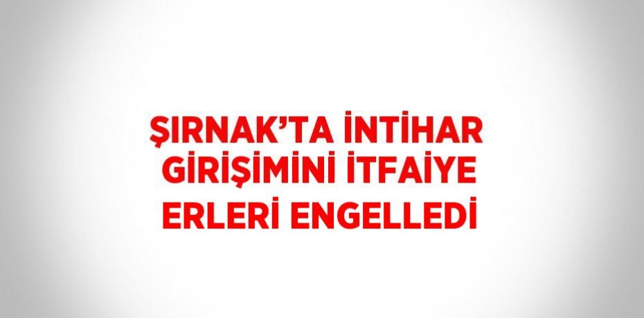 ŞIRNAK’TA İNTİHAR GİRİŞİMİNİ İTFAİYE ERLERİ ENGELLEDİ