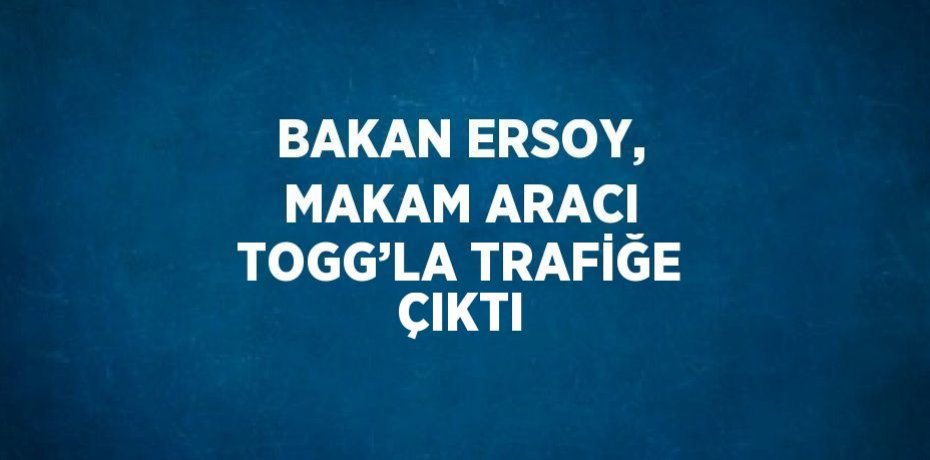 BAKAN ERSOY, MAKAM ARACI TOGG’LA TRAFİĞE ÇIKTI