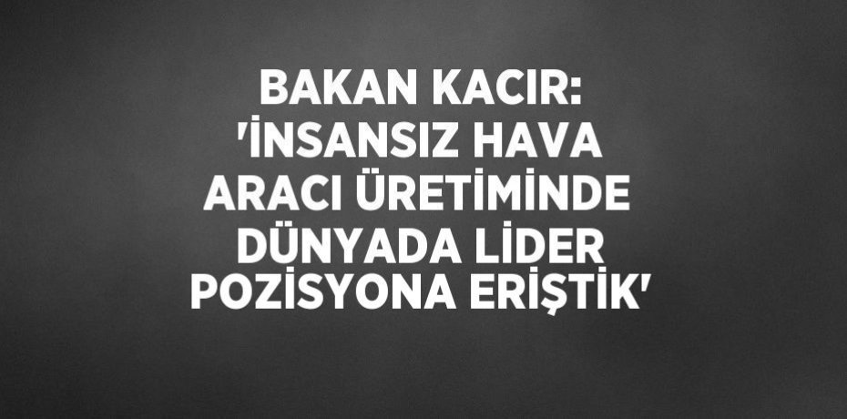 BAKAN KACIR: 'İNSANSIZ HAVA ARACI ÜRETİMİNDE DÜNYADA LİDER POZİSYONA ERİŞTİK'