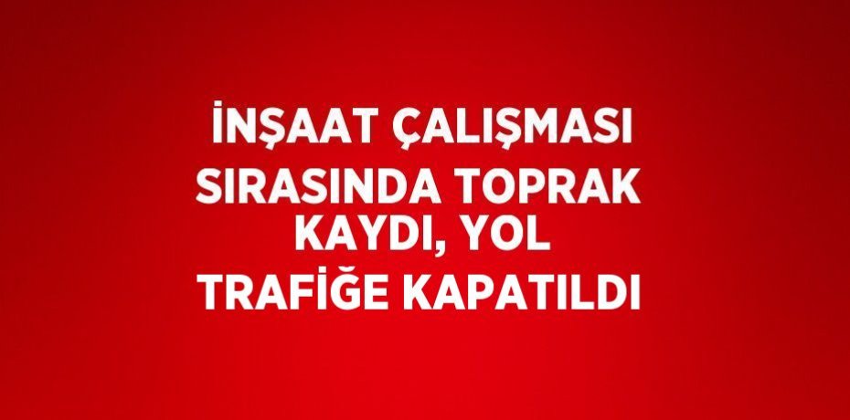 İNŞAAT ÇALIŞMASI SIRASINDA TOPRAK KAYDI, YOL TRAFİĞE KAPATILDI