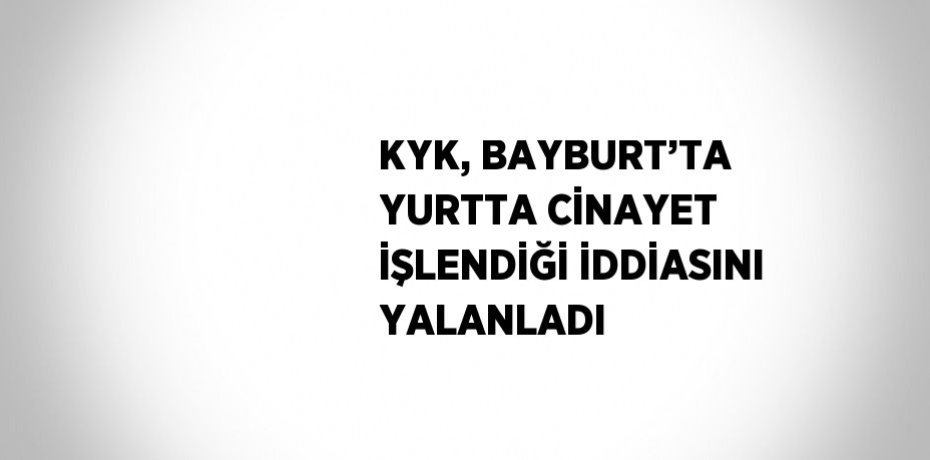 KYK, BAYBURT’TA YURTTA CİNAYET İŞLENDİĞİ İDDİASINI YALANLADI