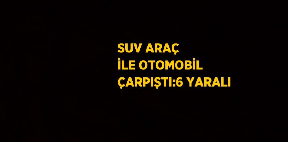 SUV ARAÇ İLE OTOMOBİL ÇARPIŞTI:6 YARALI