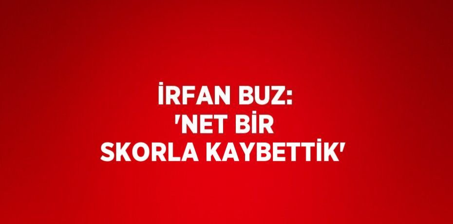 İRFAN BUZ: 'NET BİR SKORLA KAYBETTİK'
