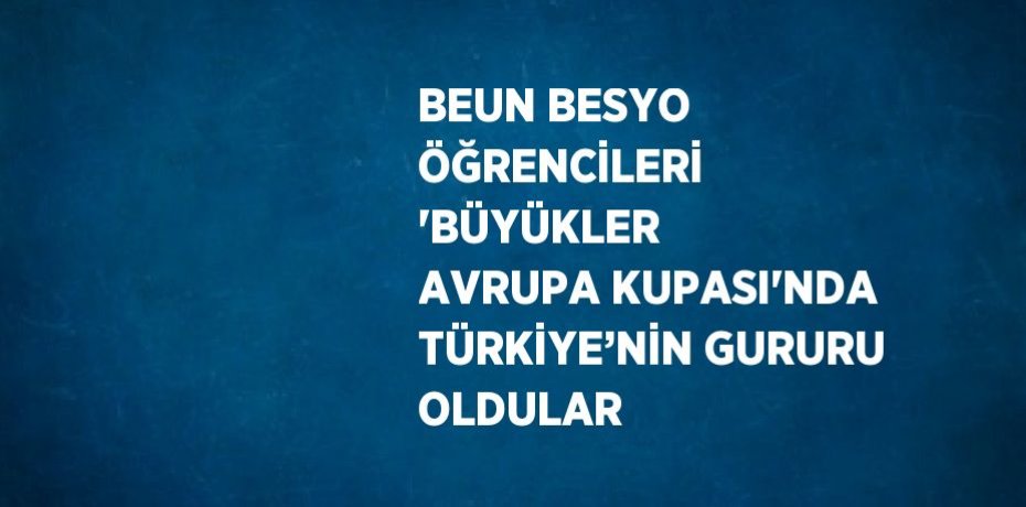 BEUN BESYO ÖĞRENCİLERİ 'BÜYÜKLER AVRUPA KUPASI'NDA TÜRKİYE’NİN GURURU OLDULAR