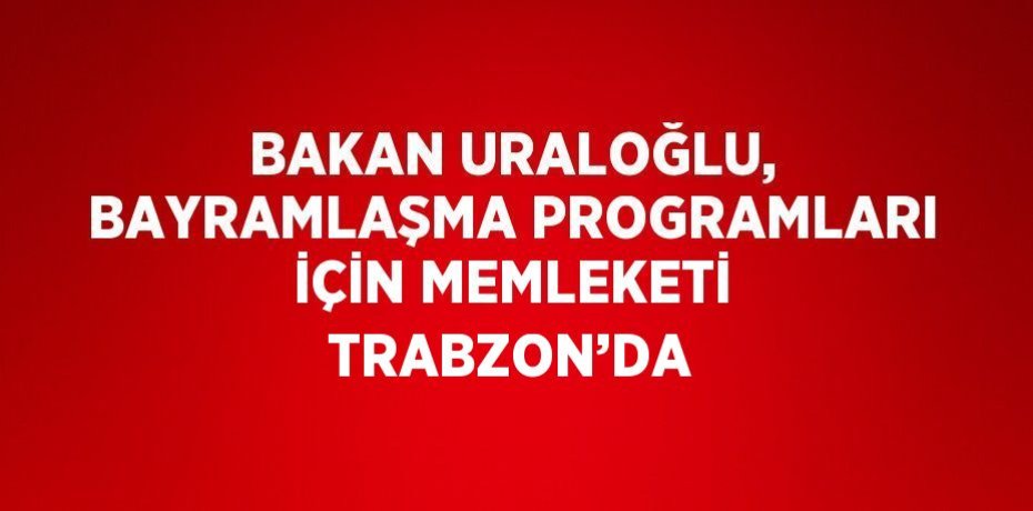 BAKAN URALOĞLU, BAYRAMLAŞMA PROGRAMLARI İÇİN MEMLEKETİ TRABZON’DA
