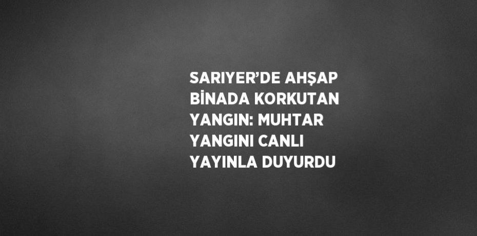 SARIYER’DE AHŞAP BİNADA KORKUTAN YANGIN: MUHTAR YANGINI CANLI YAYINLA DUYURDU