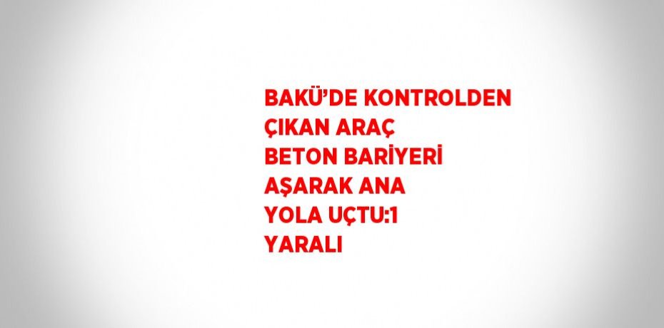 BAKÜ’DE KONTROLDEN ÇIKAN ARAÇ BETON BARİYERİ AŞARAK ANA YOLA UÇTU:1 YARALI