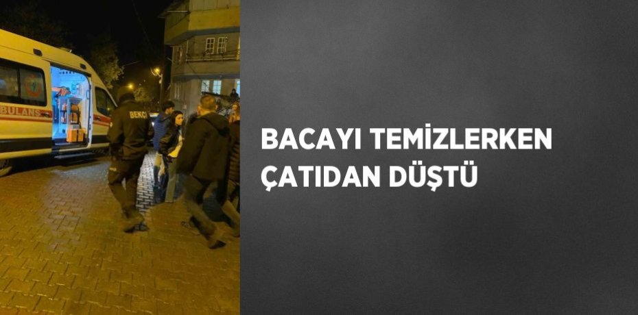 BACAYI TEMİZLERKEN ÇATIDAN DÜŞTÜ