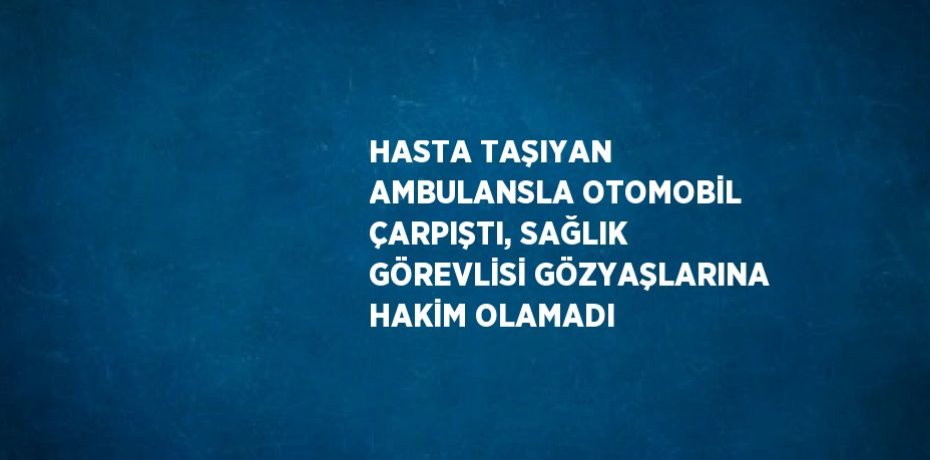 HASTA TAŞIYAN AMBULANSLA OTOMOBİL ÇARPIŞTI, SAĞLIK GÖREVLİSİ GÖZYAŞLARINA HAKİM OLAMADI