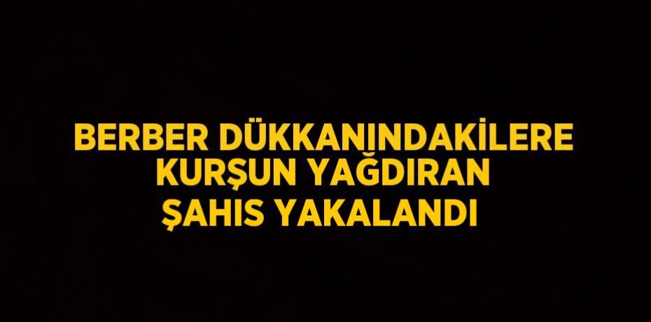 BERBER DÜKKANINDAKİLERE KURŞUN YAĞDIRAN ŞAHIS YAKALANDI