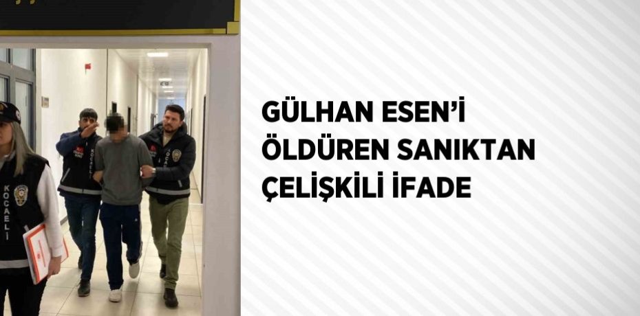 GÜLHAN ESEN’İ ÖLDÜREN SANIKTAN ÇELİŞKİLİ İFADE