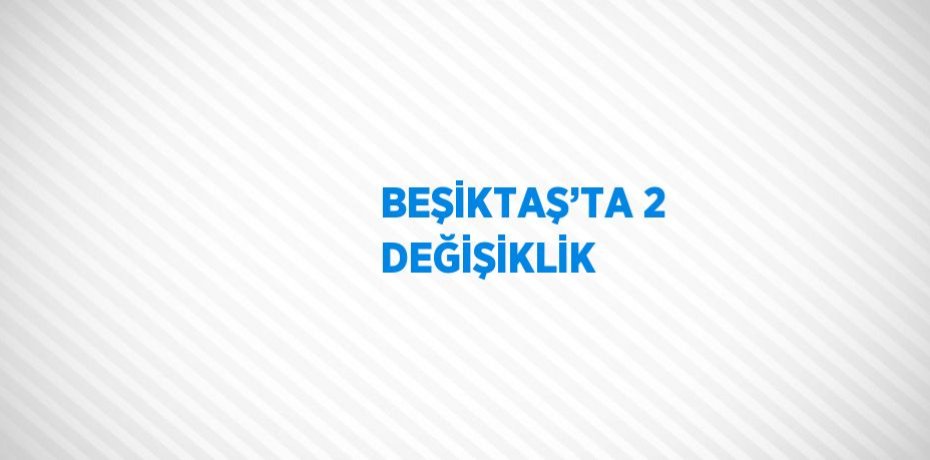 BEŞİKTAŞ’TA 2 DEĞİŞİKLİK