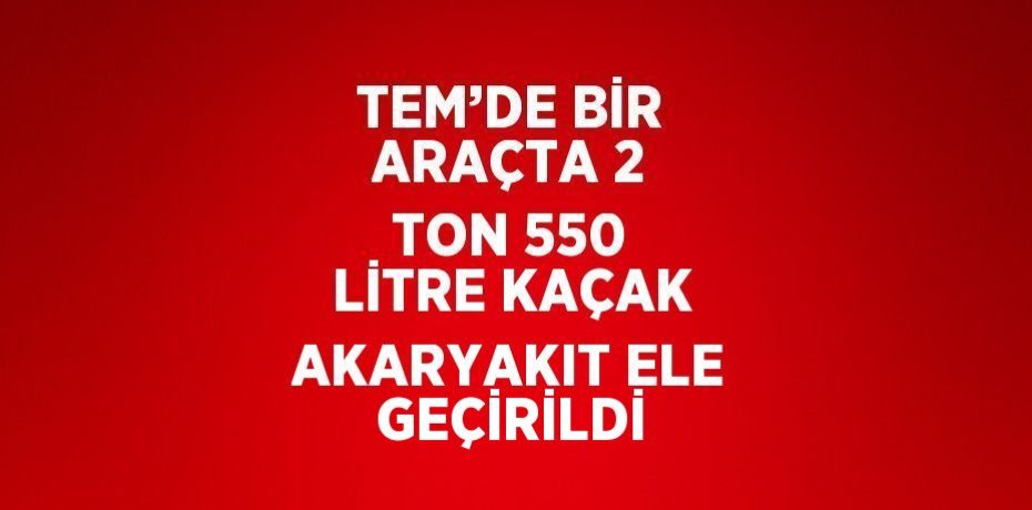 TEM’DE BİR ARAÇTA 2 TON 550 LİTRE KAÇAK AKARYAKIT ELE GEÇİRİLDİ