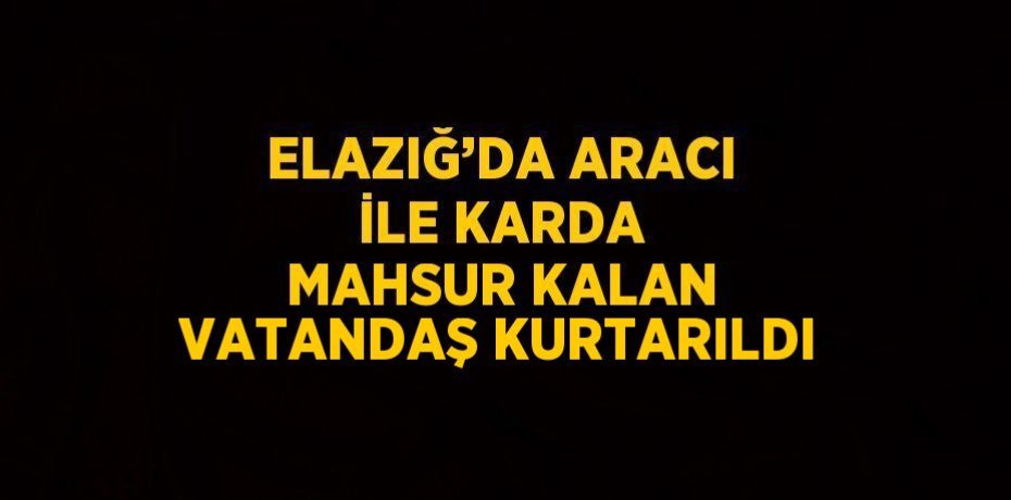 ELAZIĞ’DA ARACI İLE KARDA MAHSUR KALAN VATANDAŞ KURTARILDI