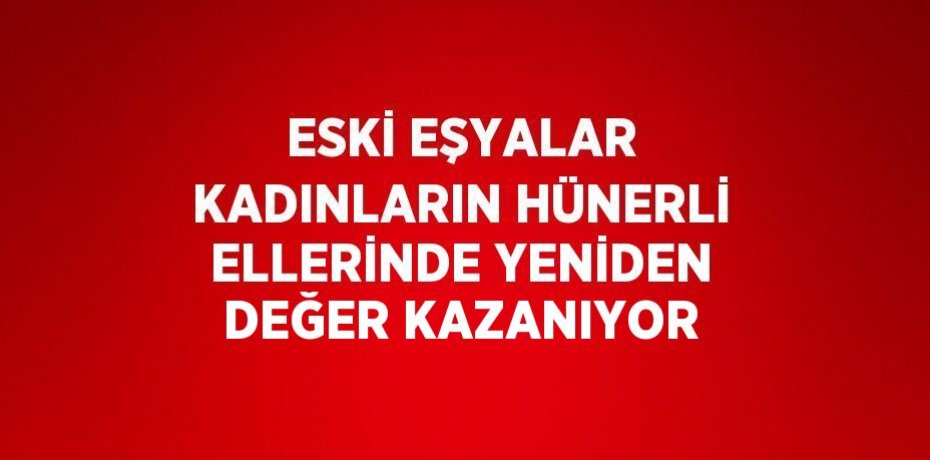 ESKİ EŞYALAR KADINLARIN HÜNERLİ ELLERİNDE YENİDEN DEĞER KAZANIYOR