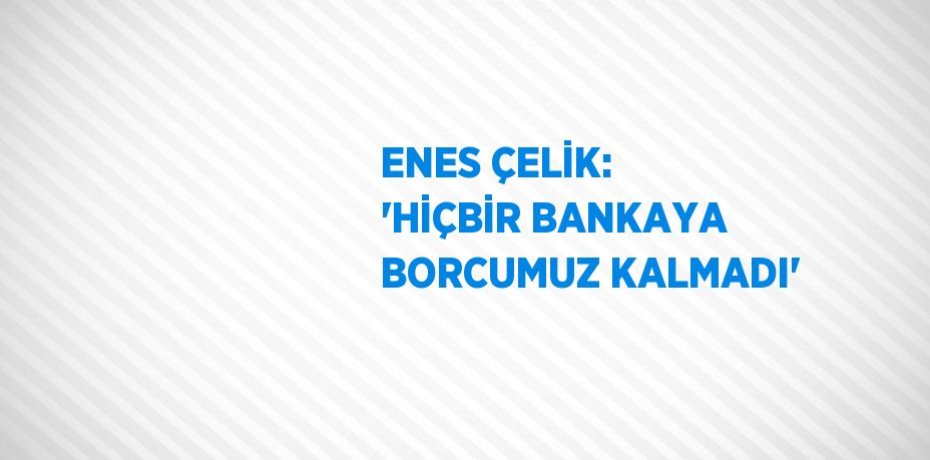 ENES ÇELİK: 'HİÇBİR BANKAYA BORCUMUZ KALMADI'